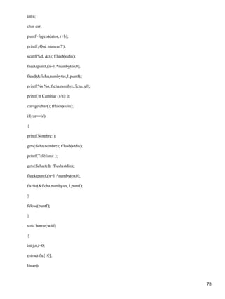 int n;

char car;

puntf=fopen(datos, r+b);

printf(¿Qué número? );

scanf(%d, &n); fflush(stdin);

fseek(puntf,(n−1)*numbytes,0);

fread(&ficha,numbytes,1,puntf);

printf(%s %s, ficha.nombre,ficha.tel);

printf(n Cambiar (s/n): );

car=getchar(); fflush(stdin);

if(car=='s')

{

printf(Nombre: );

gets(ficha.nombre); fflush(stdin);

printf(Teléfono: );

gets(ficha.tel); fflush(stdin);

fseek(puntf,(n−1)*numbytes,0);

fwrite(&ficha,numbytes,1,puntf);

}

fclose(puntf);

}

void borrar(void)

{

int j,n,i=0;

estruct fic[10];

listar();



                                         78
 