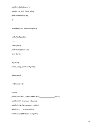 printf(n ¿Qué número? );

scanf(n %d, &n); fflush(stdin);

puntf=fopen(datos, rb);

do

{

fread(&fic[i++], numbytes,1,puntf);

}

while(!feof(puntf));

i−−;

fclose(puntf);

puntf=fopen(datos, wb);

for (j=0;j<i;j++)

{

if(j!=n−1)

fwrite(&fic[j],numbytes,1,puntf);

}

fclose(puntf);

}

void menu(void)

{

clrscr();

printf(nnntGUIA TELEFONICAnt_________________nnn);

printf(nt (C) Crear nuevo fichero);

printf(nt (A) Agregar nuevo registro);

printf(nt (L) Listar un fichero);

printf(nt (M) Modificar un registro);



                                                              79
 