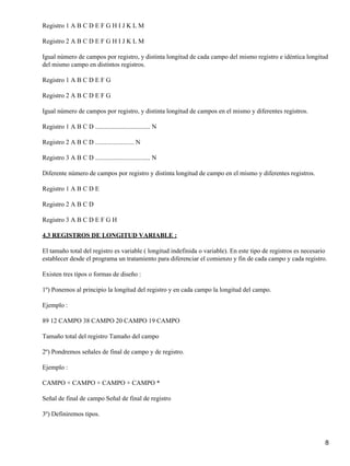 Registro 1 A B C D E F G H I J K L M

Registro 2 A B C D E F G H I J K L M

Igual número de campos por registro, y distinta longitud de cada campo del mismo registro e idéntica longitud
del mismo campo en distintos registros.

Registro 1 A B C D E F G

Registro 2 A B C D E F G

Igual número de campos por registro, y distinta longitud de campos en el mismo y diferentes registros.

Registro 1 A B C D .................................. N

Registro 2 A B C D ........................ N

Registro 3 A B C D .................................. N

Diferente número de campos por registro y distinta longitud de campo en el mismo y diferentes registros.

Registro 1 A B C D E

Registro 2 A B C D

Registro 3 A B C D E F G H

4.3 REGISTROS DE LONGITUD VARIABLE :

El tamaño total del registro es variable ( longitud indefinida o variable). En este tipo de registros es necesario
establecer desde el programa un tratamiento para diferenciar el comienzo y fin de cada campo y cada registro.

Existen tres tipos o formas de diseño :

1º) Ponemos al principio la longitud del registro y en cada campo la longitud del campo.

Ejemplo :

89 12 CAMPO 38 CAMPO 20 CAMPO 19 CAMPO

Tamaño total del registro Tamaño del campo

2º) Pondremos señales de final de campo y de registro.

Ejemplo :

CAMPO + CAMPO + CAMPO + CAMPO *

Señal de final de campo Señal de final de registro

3º) Definiremos tipos.



                                                                                                                 8
 