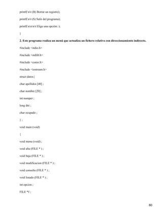 printf(nt (B) Borrar un registro);

printf(nt (S) Salir del programa);

printf(nnnt Elige una opción: );

}

2. Este programa realiza un menú que actualiza un fichero relativo con direccionamiento indirecto.

#include <stdio.h>

#include <stdlib.h>

#include <conio.h>

#include <iostream.h>

struct datos{

char apellidos [40] ;

char nombre [20] ;

int numper ;

long dni ;

char ocupado ;

};

void main (void)

{

void menu (void) ;

void alta (FILE * ) ;

void baja (FILE * ) ;

void modificacion (FILE * ) ;

void consulta (FILE * ) ;

void listado (FILE * ) ;

int opcion ;

FILE *f ;



                                                                                                     80
 