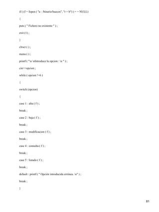 if ( (f = fopen ( "a : /binario/huecos", "r + b") ) = = NULL)

{

puts ( " Fichero no existente " ) ;

exit (1) ;

}

clrscr ( ) ;

menu ( ) ;

printf ( "n nIntroduce la opcion : n " ) ;

cin>>opcion ;

while ( opcion !=6 )

{

switch (opcion)

{

case 1 : alta ( f ) ;

break ;

case 2 : baja ( f ) ;

break ;

case 3 : modificacion ( f ) ;

break ;

case 4 : consulta ( f ) ;

break ;

case 5 : listado ( f ) ;

break ;

default : printf ( " Opción introducida errónea. n" ) ;

break ;

}



                                                                81
 