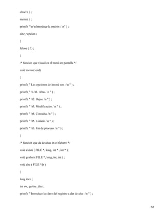 clrscr ( ) ;

menu ( ) ;

printf ( "n nIntroduce la opción : n" ) ;

cin>>opcion ;

}

fclose ( f ) ;

}

/* función que visualiza el menú en pantalla */

void menu (void)

{

printf ( " Las opciones del menú son : n " ) ;

printf ( " n t1. Altas. n " ) ;

printf ( " t2. Bajas. n " ) ;

printf ( " t3. Modificación. n " ) ;

printf ( " t4. Consulta. n " ) ;

printf ( " t5. Listado. n " ) ;

printf ( " t6. Fin de proceso. n " ) ;

}

/* función que da de altas en el fichero */

void existe ( FILE *, long, int * , int * ) ;

void grabar ( FILE *, long, int, int ) ;

void alta ( FILE *fp )

{

long iden ;

int sw, grabar_dire ;

printf ( " Introduce la clave del registro a dar de alta : n " ) ;



                                                                      82
 