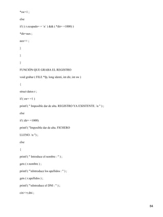 *sw=1 ;

else

if ( ( r.ocupado= = `n` ) && ( *dir= =1000) )

*dir=aux ;

aux++ ;

}

}

}

FUNCIÓN QUE GRABA EL REGISTRO

void grabar ( FILE *fp, long identi, int dir, int sw )

{

struct datos r ;

if ( sw= =1 )

printf ( " Imposible dar de alta. REGISTRO YA EXISTENTE. n " ) ;

else

if ( dir= =1000)

printf ( "Imposible dar de alta. FICHERO

LLENO. n ") ;

else

{

printf ( " Introduce el nombre : " ) ;

gets ( r.nombre ) ;

printf ( "nIntroduce los apellidos : " ) ;

gets ( r.apellidos ) ;

printf ( "nIntroduce el DNI : " ) ;

cin>>r.dni ;



                                                                    84
 