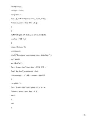 fflush ( stdin ) ;

r.numper = identi ;

r.ocupado = `s` ;

fseek ( fp, dir*sizeof ( struct datos ), SEEK_SET ) ;

fwrite ( &r, sizeof ( struct datos ), 1, fp ) ;

}

}

FUNCIÓN QUE DA DE BAJAS EN EL FICHERO

void baja ( FILE *fp )

{

int aux, identi, sw=0 ;

struct datos r ;

printf ( " Introduce el número de personal a dar de baja : " ) ;

cin>>identi ;

aux=identi%241 ;

fseek ( fp, aux*sizeof (struct datos ), SEEK_SET ) ;

fread ( &r, sizeof ( struct datos ), 1, fp ) ;

if ( ( r.ocupado= = `s`) && ( r.numper= =identi ) )

{

r.ocupado= `n` ;

fseek ( fp, aux*sizeof (struct datos), SEEK_SET ) ;

fwrite ( &r, sizeof ( struct datos ), 1, fp ) ;

sw=1 ;

}

else

{



                                                                   85
 