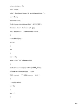 int aux, identi, sw= 0 ;

struct datos r ;

printf ( "Introduce el número de personal a modificar : ") ;

cin>>identi ;

aux=identi%241 ;

fseek ( fp, aux*sizeof ( struct datos ), SEEK_SET ) ;

fread ( &r, sizeof ( struct datos ), 1, fp ) ;

if ( ( r.ocupado= =`s`) && ( r.numper= =identi ) )

{

r = modificar ( r ) ;

sw = 1 ;

}

else

{

aux = 241 ;

while ( ( aux<300) && ( sw= =0 ) )

{

fseek ( fp, aux*sizeof ( struct datos), SEEK_SET ) ;

fread (&r, sizeof ( struct datos ), 1, fp ) ;

if ( ( r.ocupado= =`s`) && ( r.numper= =identi ) )

{

r = modificar ( r ) ;

sw = 1 ;

}

aux ++ ;

}



                                                               87
 