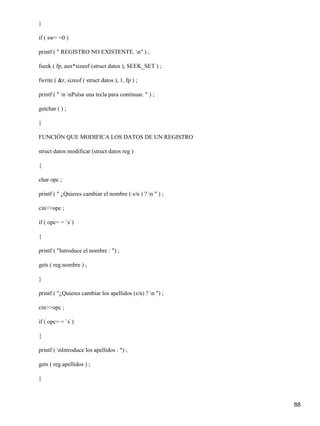 }

if ( sw= =0 )

printf ( " REGISTRO NO EXISTENTE. n" ) ;

fseek ( fp, aux*sizeof (struct datos ), SEEK_SET ) ;

fwrite ( &r, sizeof ( struct datos ), 1, fp ) ;

printf ( " n nPulsa una tecla para continuar. " ) ;

getchar ( ) ;

}

FUNCIÓN QUE MODIFICA LOS DATOS DE UN REGISTRO

struct datos modificar (struct datos reg )

{

char opc ;

printf ( " ¿Quieres cambiar el nombre ( s/n ) ? n " ) ;

cin>>opc ;

if ( opc= = `s`)

{

printf ( "Introduce el nombre : ") ;

gets ( reg.nombre ) ;

}

printf ( "¿Quieres cambiar los apellidos (s/n) ? n ") ;

cin>>opc ;

if ( opc= = `s`)

{

printf ( nIntroduce los apellidos : ") ;

gets ( reg.apellidos ) ;

}



                                                           88
 