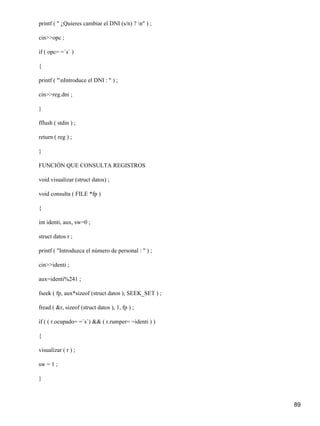 printf ( " ¿Quieres cambiar el DNI (s/n) ? n" ) ;

cin>>opc ;

if ( opc= =`s` )

{

printf ( "nIntroduce el DNI : " ) ;

cin>>reg.dni ;

}

fflush ( stdin ) ;

return ( reg ) ;

}

FUNCIÓN QUE CONSULTA REGISTROS

void visualizar (struct datos) ;

void consulta ( FILE *fp )

{

int identi, aux, sw=0 ;

struct datos r ;

printf ( "Introduzca el número de personal : " ) ;

cin>>identi ;

aux=identi%241 ;

fseek ( fp, aux*sizeof (struct datos ), SEEK_SET ) ;

fread ( &r, sizeof (struct datos ), 1, fp ) ;

if ( ( r.ocupado= =`s`) && ( r.rumper= =identi ) )

{

visualizar ( r ) ;

sw = 1 ;

}



                                                       89
 