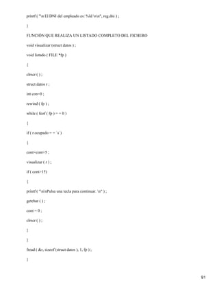printf ( "n El DNI del empleado es: %ld nn", reg.dni ) ;

}

FUNCIÓN QUE REALIZA UN LISTADO COMPLETO DEL FICHERO

void visualizar (struct datos ) ;

void listado ( FILE *fp )

{

clrscr ( ) ;

struct datos r ;

int con=0 ;

rewind ( fp ) ;

while ( feof ( fp ) = = 0 )

{

if ( r.ocupado = = `s`)

{

cont=cont+5 ;

visualizar ( r ) ;

if ( cont>15)

{

printf ( "nnPulsa una tecla para continuar. n" ) ;

getchar ( ) ;

cont = 0 ;

clrscr ( ) ;

}

}

fread ( &r, sizeof (struct datos ), 1, fp ) ;

}



                                                              91
 