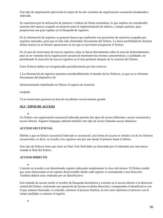 Este tipo de organización aprovecha lo mejor de las dos variantes de organización secuencial encadenada e
indexada.

Se caracteriza por la utilización de punteros e índices de forma simultánea, lo que implica un considerable
aumento del espacio ocupado en memoria para la implementación de índices y campos puntero, pero
proporciona una gran rapidez en la búsqueda de registros.

En la eliminación de registros se generan huecos que realmente son posiciones de memoria ocupadas por
registros marcados, pero que no han sido eliminados físicamente del fichero. La única posibilidad de eliminar
dichos huecos es en futuras operaciones en las que se necesitará reorganizar el fichero.

En el caso de inserciones de nuevos registros, éstas se hacen directamente sobre la zona de desbordamiento,
pues al ser variantes de la organización secuencial mantienen las mismas características y cualidades, no
permitiendo la inserción de nuevos registros en el área primaria después de la creación del fichero.

Estos ficheros deben ser reorganizados periódicamente por dos motivos:

1.La eliminación de registros aumenta considerablemente el tamaño de los ficheros, ya que no se eliminan
físicamente del dispositivo de

almacenamiento impidiendo así liberar el espacio de memoria

ocupado.

2.Las inserciones generan un área de excedentes excesivamente grande.

10.3− TIPOS DE ACCESO

      •
Un fichero con organización secuencial indexada permite dos tipos de acceso diferentes: acceso secuencial y
acceso directo. Algunos lenguajes admiten también otro tipo de acceso llamado acceso dinámico.

ACCESO SECUENCIAL

Debido a que un fichero secuencial indexado es secuencial, esta forma de acceso es similar a la de los ficheros
secuenciales, es decir, se accede a los registros uno por uno desde el primero hasta el último.

Este tipo de ficheros tiene que tener un final. Este final debe ser detectado por el ordenador por una marca
situada al final del fichero.

ACCESO DIRECTO

      •
Consiste en acceder a un determinado registro indicando simplemente la clave del mismo. El fichero tendrá
que estar almacenado en un soporte direccionable donde cada registro se corresponde a una dirección.
También deberá estar ordenado por un identificativo.

Este método de acceso recibe el nombre de búsqueda dicotómica y consiste en el acceso directo a la dirección
central del fichero, realizando una operación de lectura en dicha dirección y comparando el identificativo con
el que estamos buscando, si coincide, entonces el proceso finaliza, en otro caso repetimos el proceso con la
mitad candidata a contener el registro.

      •

                                                                                                               95
 