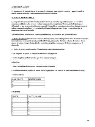 ACCESO DINÁMICO

Es una mezcla de los anteriores. Se accede directamente a un registro concreto y a partir de él, se
accede secuencialmente a un grupo de registros que le siguen.

10.4− TABLAS DE GESTION

La organización secuencial indexada es eficaz tanto en consultas esporádicas como en consultas
completas del fichero. En caso de realizar una consulta completa del fichero, no habrá ninguna
dificultad, ya que su organización es secuencial. En cambio si necesitamos consultar algún registro, lo
primero que debemos hacer es consultar la tabla de índices para averiguar en que dirección se
encuentra el registro buscado.

Normalmente los índices están contenidos en tablas y se dividen en dos grandes niveles:

1− Indice de cilindro (directorio maestro): Cilindro es una zona del dispositivo físico de almacenamiento
(normalmente un conjunto de discos (DISKPACK)), a la que las distintas cabezas de lectura tienen
acceso al mismo tiempo. Cada cilindro tendrá tantas pistas como caras de discos tengamos en el
diskpack.

2− Indice de pistas (subdirectorio): Normalmente cada cilindro contiene:

− Un conjunto de pistas en los que se almacenan los registros.

− Indice de pistas (subdirectorio) que tiene una entrada por

cada pista.

− Una o más pistas destinadas a zonas de desbordamiento.

La tabla de índice de cilindro se puede situar al principio o al final de la zona destinada al fichero.

Tabla de índices

MAX_CLAVE               DIRECCIONES
5                       1
9                       4
19                      7

FICHERO

INDICE                CLAVE_DATOS
1                     1
2                     4
3                     5
4                     7
5                     10
6                     14
7                     18


                                                                                                          96
 