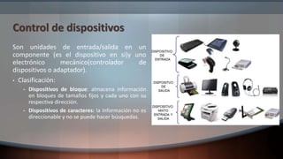 Control de dispositivos
Son unidades de entrada/salida en un
componente (es el dispositivo en si)y uno
electrónico mecánico(controlador de
dispositivos o adaptador).
• Clasificación:
• Dispositivos de bloque: almacena información
en bloques de tamaños fijos y cada uno con su
respectiva dirección.
• Dispositivos de caracteres: la información no es
direccionable y no se puede hacer búsquedas.
 