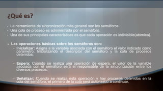 ¿Qué es?
• La herramienta de sincronización más general son los semáforos.
• Una cola de proceso es administrada por el semáforo.
• Una de sus principales características es que cada operación es indivisible(atómica).
 Las operaciones básicas sobre los semáforos son:
• Inicializar: Asigna a la variable asociada con el semáforo el valor indicado como
parámetro. Inicializando el descriptor del semáforo y la cola de procesos
detenidos.
• Espera: Cuando se realiza una operación de espera, el valor de la variable
asociada con el semáforo será el responsable de la sincronización entre los
diversos procesos.
• Señalizar: Cuando se realiza esta operación y hay procesos detenidos en la
cola del semáforo, el primero de la cola será autorizado a continuar.
 