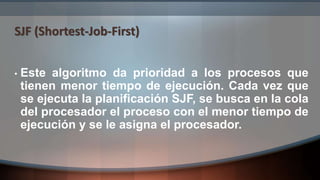 SJF (Shortest-Job-First)
• Este algoritmo da prioridad a los procesos que
tienen menor tiempo de ejecución. Cada vez que
se ejecuta la planificación SJF, se busca en la cola
del procesador el proceso con el menor tiempo de
ejecución y se le asigna el procesador.
 