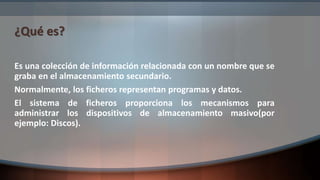 ¿Qué es?
Es una colección de información relacionada con un nombre que se
graba en el almacenamiento secundario.
Normalmente, los ficheros representan programas y datos.
El sistema de ficheros proporciona los mecanismos para
administrar los dispositivos de almacenamiento masivo(por
ejemplo: Discos).
 