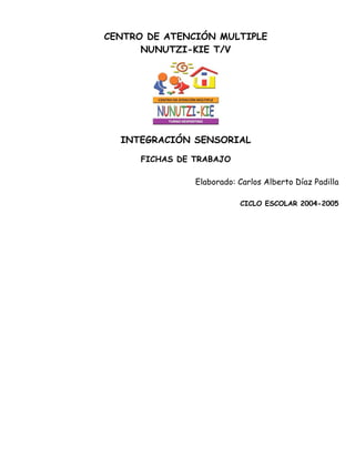 CENTRO DE ATENCIÓN MULTIPLE
      NUNUTZI-KIE T/V




  INTEGRACIÓN SENSORIAL

      FICHAS DE TRABAJO

                Elaborado: Carlos Alberto Díaz Padilla

                           CICLO ESCOLAR 2004-2005
 