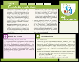 saludablementeVivir
¿Qué necesito saber?	
Cuando los niños de cualquier edad están enfermos o deprimidos, dejan de jugar, porque el juego
requiere una actitud activa y no pasiva, así como un compromiso físico, emocional e intelectual. El
juego es el mejor indicador de la salud; es tan importante como la comida y el sueño. A través de
él, los niños aprenden a relacionarse con los demás, desarrollan su imaginación, se involucran emo-
cionalmente, imitan a otros niños y a sus familiares, mueven sus músculos y articulaciones. El juego
es el mejor entretenimiento para la inteligencia, las emociones, la actividad física y el desarrollo de
habilidades.
Para obtener más información sobre los beneficios del juego y de la risa, puede consultar en internet:
•	 <http://www.conevyt.org.mx/cursos/cursos/edu_hijos/contenido/libro/enhu3/enhu3t2.
htm> (consulta: 21 de julio de 2014).
•	 <http://www.importancia.org/juego.php> (consulta 21 de julio de 2014).
•	 <http://www.risaactiva.com/ficha.aspx?id=21> (consulta 21 de julio de 2014).
Vámonos entendiendo
¿De qué manera lo puedo hacer en otro ciclo?	
Las actividades sugeridas tienen un carácter genérico; por tanto, también pue-
den ser aplicadas para promover el derecho al descanso y esparcimiento, así
como un estilo de vida saludable con los alumnos del primero y el tercer
ciclos. Con los del primer ciclo se pueden aplicar las actividades sin hacer mo-
dificaciones; para el tercer ciclo se recomienda que los juegos se compliquen;
por ejemplo, para “El baile de las pelotas” se puede realizar las actividades
contrarreloj y eliminar uno a uno a los participantes. En “La conquista del
tesoro” se pueden esconder varios objetos.
Variantes de la actividad
Ficha 15
Sonreír también es nuestro derecho
Conforme avanza el juego, introduzca más pelotas. Conti-
núe introduciendo las pelotas una por una, hasta que las 10
estén en juego. Si es posible, acompañe el juego con músi-
ca. Otras acciones sugeridas para las pelotas son: hacer una
sentadilla, botar la pelota, aplaudir, silbar, marchar, pararse
de cojito, cantar, mover los brazos como gallina, estirarse
tratando de parecer un gigante, abrazar al compañero que
está a la izquierda, cambiar lugar con el compañero de la
derecha, etcétera. En este juego no hay ganadores; se trata
de favorecer y consolidar la corporeidad, la motricidad y la
creatividad en los niños.
•	 La conquista del tesoro. Forme dos equipos; cada uno
esconderá su tesoro (un objeto cualquiera) cuidando que
el equipo contrario no se dé cuenta. Cuando los equipos
estén listos, usted marcará el inicio de la búsqueda del te-
soro; les dará un tiempo determinado para que encuentren
el tesoro. El juego concluye cuando alguno de los equipos
encuentra el tesoro.
•	 Corre, corre. Los niños se sientan en círculo. Un voluntario
comienza a caminar alrededor de él y, cuando lo decida,
toca la cabeza de un compañero; éste se levanta de inme-
diato y comienza a correr en sentido contrario al que lleva-
ba su compañero para tratar de llegar de nuevo a su lugar
antes que él. El participante que se quede sin lugar será
ahora quien camine alrededor del círculo. El juego termina
cuando todos o la mayoría hayan participado.
4.	 Como cierre, reflexione con sus alumnos: ¿qué les gustó de la
actividad? ¿Realizan juegos en su casa o en alguna otra parte
con sus amigos o familias? ¿Los adultos también deben jugar?,
¿por qué? ¿Cuánto tiempo de la semana lo dedicas a diver-
tirte o a hacer actividades que realmente disfrutas? Después
de escuchar las opiniones, señale que, así como nuestro cuer-
po necesita dormir y descansar para recuperarse y funcionar
adecuadamente, también necesitamos jugar y reír, divertirnos,
para mantener sanos nuestra mente y nuestro cuerpo, para au-
mentar la salud y el bienestar general.
 