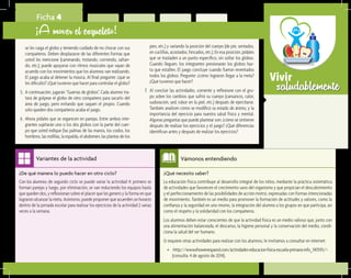 saludablementeVivir
¿Qué necesito saber?	
La educación física contribuye al desarrollo integral de los niños, mediante la práctica sistemática
de actividades que favorecen el crecimiento sano del organismo y que propician el descubrimiento
y el perfeccionamiento de las posibilidades de acción motriz, expresadas con formas intencionadas
de movimiento. También es un medio para promover la formación de actitudes y valores, como la
confianza y la seguridad en uno mismo, la integración del alumno a los grupos en que participa, así
como el respeto y la solidaridad con los compañeros.
Los alumnos deben estar conscientes de que la actividad física es un medio valioso que, junto con
una alimentación balanceada, el descanso, la higiene personal y la conservación del medio, condi-
ciona la salud del ser humano.
Si requiere otras actividades para realizar con los alumnos, le invitamos a consultar en internet:
•	 <http://www.ehowenespanol.com/actividades-educacion-fisica-escuela-primaria-info_140593/>
(consulta: 4 de agosto de 2014).
Vámonos entendiendo
¿De qué manera lo puedo hacer en otro ciclo?	
Con los alumnos de segundo ciclo se puede variar la actividad 4: primero se
forman parejas y luego, por eliminación, se van reduciendo los equipos hasta
que queden dos, y reflexionan sobre el placer que les generó y la forma en que
lograron alcanzar la meta. Asimismo, puede proponer que acuerden un horario
dentro de la jornada escolar para realizar los ejercicios de la actividad 2 varias
veces a la semana.
Variantes de la actividad
Ficha 4
¡A mover el esqueleto!
se les caiga el globo y teniendo cuidado de no chocar con sus
compañeros. Deben desplazarse de las diferentes formas que
usted les mencione (caminando, trotando, corriendo, saltan-
do, etc.); puede apoyarse con ritmos musicales que vayan de
acuerdo con los movimientos que los alumnos van realizando.
El juego acaba al detener la música. Al final pregunte: ¿qué se
les dificultó? ¿Qué tuvieron que hacer para controlar el globo?
5.	 A continuación, jugarán “Guerras de globos”. Cada alumno tra-
tará de golpear el globo de otro compañero para sacarlo del
área de juego, pero evitando que saquen el propio. Cuando
sólo queden dos compañeros acaba el juego.
6.	 Ahora pídales que se organicen en parejas. Entre ambos inte-
grantes sujetarán uno o los dos globos con la parte del cuer-
po que usted indique (las palmas de las manos, los codos, los
hombros, las rodillas, la espalda, el abdomen, las plantas de los
pies, etc.) y variando la posición del cuerpo (de pie, sentados,
en cuclillas, acostados, hincados, etc.). En esa posición, pídales
que se trasladen a un punto específico, sin soltar los globos.
Cuando lleguen, los integrantes presionarán los globos has-
ta que estallen. El juego concluye cuando fueron reventados
todos los globos. Pregunte: ¿cómo lograron llegar a la meta?
¿Qué tuvieron que hacer?
7.	 Al concluir las actividades, comente y reflexione con el gru-
po sobre los cambios que sufrió su cuerpo (cansancio, calor,
sudoración, sed, rubor en la piel, etc.) después de ejercitarse.
También analicen cómo se modificó su estado de ánimo, y la
importancia del ejercicio para nuestra salud física y mental.
Algunas preguntas que puede plantear son: ¿cómo se sintieron
después de realizar los ejercicios y el juego? ¿Qué diferencias
identifican antes y después de realizar los ejercicios?
 
