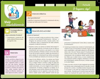 saludablementeVivir
Ficha 5
¡Hagamos algo!
¿Qué aprenderemos?	
A identificar la importancia de prevenir la contaminación del aire y
los riesgos que implica para el ser humano.
¿Cómo lo haremos?	
1.	 Antes de la actividad, consiga una película en disco compac-
to (como el corto animado Contaminación –Delivery– o
Ferngully: las aventuras de Zak y Crysta), cuento o tex-
to informativo sobre la contaminación del medio ambiente,
apropiado a la edad de los alumnos.
2.	 Presente (o narre) a los alumnos el material seleccionado. Pí-
dales que pongan atención a las formas en que nos afecta la
contaminación, qué la provoca y qué pasaría si no se toman
acciones preventivas. Al finalizar, converse con los niños sobre
lo que más les llamó la atención y pídales que mencionen al-
gunos ejemplos de contaminación que estemos provocando
con las actividades que realizamos en la escuela y en el hogar.
3.	 Luego de esta reflexión, solicite a los alumnos que formen
equipos de trabajo de cinco integrantes. Cada equipo elabo-
rará un collage: dividan la cartulina o pliego de papel para
rotafolios en dos partes; en una colocarán imágenes de una
ciudad contaminada, y en la otra, imágenes de una ciudad sin
contaminación. Al terminar, compartirán sus trabajos con el
restodelgrupo.Apartirdeellos,reflexioneconlosniñosplan-
teando preguntas como las siguientes: ¿cómo sería vivir ahí?
¿Hemos cuidado nuestro medio ambiente? ¿Cómo fue que
¿Qué necesitamos?	
Revistas, periódicos, pliegos de cartu-
lina blanca o de papel para rotafolios,
tijeras, pegamento blanco, un palia-
cate para cada alumno, materiales
de reciclaje (cajas de cartón, botellas
de plástico, envolturas de productos,
telas, cordón, estambre, palitos de
madera de diferentes tamaños), plu-
mines, lápices de colores y crayolas.
¿Qué contenidos fortalece?	
•	 Contaminación y protección del
medio ambiente (Ciencias natura-
les, segundo ciclo).
Intención didáctica
Desarrollo de la actividad
Materiales
Correspondencia
curricular
provocamos la contaminación? ¿Cómo afecta a nuestra salud
la contaminación?
4.	 Comente que simularán estar viviendo en Contaminópolis, una
ciudad en la que ya no hay plantas ni animales, el agua y el aire
están contaminados, y para poder sobrevivir en ella debemos
utilizar todo el día una “máscara especial” (el paliacate) para
cubrirnos la nariz y la boca, de tal modo que nos proteja de la
contaminación; sólo así podremos realizar nuestras activida-
des. Pídales que se cubran la boca y la nariz completamente
con el paliacate. Invítelos a imaginar y dramatizar un recorrido
por Contaminópolis, carentes de aire puro, y siempre cansados
y con andar fatigoso.
5.	 Anime a los niños a recorrer el salón imaginando que transitan
por distintas zonas contaminadas (como el mercado o la calle
principal de la colonia o localidad), abordar transportes para
ir a la escuela o a casa, tener que comprar botes de aire puro
para la familia... Recuerde que el recorrido tienen que hacerlo
siempre con el paliacate bien puesto sobre la boca y la nariz.
 