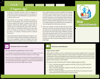 saludablementeVivir
¿Qué necesito saber?	
Todos podemos contribuir a evitar la contaminación del aire. Este grave problema radica en que nuestra
atmósferaesunespaciocerradoytodoloquesearrojealambientesequedaencerrado.Laacumulaciónde
contaminantesestalqueyaestádañadalacapadeozono(quenosprotegelosrayosUVdelSol),ylaTierra
estásufriendouncalentamientoglobal.Estoprovocaqueloshielosdelospolossederritanyquesesufran
grandescambiosclimáticosentodoelplaneta.
Paracontarconmayorinformaciónpuedeconsultarlassiguientespáginaseninternet:
•	 <http://www.basica.primariatic.sep.gob.mx/med/PA6_CN_B2_OA_20027/index.html>
(consulta: 9 de julio de 2014).
•	 <http://www.basica.primariatic.sep.gob.mx/med/PA5_CN_B2_OA_20790/index.html>
(consulta: 2 de junio de 2014).
•	 <http://www.planverde.df.gob.mx/cverd/52-aire/294-15-formas-sencillas-para-evitar-la-
contaminacion-del-aire.html (consulta: 2 de junio de 2014).
Vámonos entendiendo
¿De qué manera lo puedo hacer en otro ciclo?	
Las actividades están pensadas para todos los alumnos; sin embargo, con los niños
del primer ciclo se propone que entre todos construyan un único collage.
Para el tercer ciclo se propone que los alumnos retomen los acuerdos de las accio-
nesparaprevenirlacontaminaciónyseconviertanen“Guardianesdelanaturaleza”.
Conesefintendránqueescribirunreglamentoylasfuncionesquedesepeñarán;lo
más importante es que entre todos vigilen que se cumpla.
Variantes de la actividad
Ficha 5
¡Hagamos algo!
Al terminar el recorrido, comenten: ¿cómo se imaginaron la
ciudad? ¿Qué sintieron al tener que realizar las actividades con
la “máscara especial”? ¿Qué dificultades se nos presentarían si
tuviéramos que usar una?
6.	 Para continuar con la actividad, coménteles que siguen vi-
viendo en Contaminópolis, pero que ahora necesitan diseñar
la máscara especial para respirar. La máscara ha de tener las
siguientes características: debe ayudarles a respirar, debe ser
cómoda (ya que la tendrán puesta todo el día) y debe per-
mitirles realizar sus actividades cotidianas (como salir a jugar,
asistir a la escuela, salir de paseo con la familia, platicar con
los amigos, ir de compras al mercado, practicar su deporte
favorito, etc.).
7.	 Cuando todos hayan terminado, pídales que se pongan su más-
cara y traten de realizar distintas actividades; por ejemplo, pla-
ticar con sus compañeros, escribir en el cuaderno, leer lo que
usted haya escrito en el pizarrón. Ahora, intercambien las más-
caras y traten de realizar las mismas actividades. Invite al grupo
a reflexionar sobre la experiencia de tener que usar una más-
cara: ¿qué sintieron al tener puesta la máscara? ¿Es cómoda?
¿Fue fácil comunicarse con sus compañeros? ¿Qué tendrían que
hacerparacomer?Sisumamáquisieradarlesunbeso,¿cómolo
haría? ¿Lo sentirían? Señale la importancia de vivir en armonía
con el medio ambiente y que dependemos de la naturaleza, así
como ella depende de nosotros para conservarse.
8.	 Como cierre, organice una lluvia de ideas para que los niños
expresen lo que creen que podría hacerse para evitar llegar a
una situación como la que dramatizaron. Registre en el pizarrón
las participaciones. Entre todo el grupo, establezcan acuerdos
de acciones que pueden realizar en la casa y en la escuela para
disminuir la contaminación y otras que la eliminen. Con estos
acuerdos y las máscaras construidas, elaboren un periódico
mural para que todos los alumnos tengan presente a lo que se
puede llegar.
 