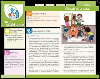 saludablementeVivir
Ficha 6
¡Cuidado con mi higiene!
¿Qué aprenderemos?	
A reconocer los beneficios de contar con hábitos y cuidado
personales.
¿Cómo lo haremos?	
1.	 Como inicio, comente con los alumnos: ¿por qué es importan-
te cuidar tanto nuestra higiene como nuestra persona? ¿Qué
beneficios logramos? ¿Qué consecuencias tiene la carencia de
hábitos de higiene? Escuche sus opiniones y, con base en ellas,
organice al grupo en tres equipos, para que sus integrantes eli-
jan cuatro conductas que expresen buenos hábitos y cuidados
personales, así como las consecuencias de no cumplirlas. Un
integrante de cada equipo pasará al frente y las representará
con mímica, para que los otros equipos traten de identificar-
las. La actividad concluye cuando los equipos adivinan todas
las consignas. Al terminar la actividad, reflexione con el grupo
acerca de la importancia de cuidar nuestra higiene y nuestra
persona.
2.	 De acuerdo con las conductas elegidas y las consecuencias de
no cumplirlas, pida a los equipos que preparen una breve esce-
nificación que aborde el cuidado de su salud, donde el agua, el
jabón, la pasta y el cepillo sean los protagonistas del cuidado
personal.
3.	 Destine 10 minutos para que se pongan de acuerdo. Cuando
estén listos, invítelos a elaborar los disfraces y atuendos ne-
¿Qué necesitamos?	
Hojas de papel, lápices, tijeras, cartu-
linas, plumines, cartoncillo, papel cre-
pé, papel de China y material de re-
ciclaje (cajas de cartón, tela, listones,
diamantina, lentejuela, periódicos,
revistas, etc.).
¿Qué contenidos fortalece?	
•	 Desarrollohumanoycuidadodela
salud (Ciencias naturales, primero
y segundo ciclos).
Intención didáctica
Desarrollo de la actividad
Materiales
Correspondencia
curricular
cesarios para caracterizar a sus personajes; por ejemplo: una
muela sana, una muela picada, la caries, un cepillo de dientes y
pasta de dientes, entre otros.
4. 	Yaorganizados,invítelosapasaralescenarioparaqueinterpre-
ten y disfruten su obra.
5.	 Al concluir las representaciones, reúna a los alumnos para
intercambiar opiniones acerca de la importancia de algunos
personajes en el cuidado de nuestra salud y de la práctica coti-
dianadehábitossaludables.Planteepreguntascomo:¿quiénes
el principal rival de una caries? ¿Cómo cuidar nuestros dientes?
¿Qué ventajas tiene para nuestro cuerpo mantenerlo limpio?
¿Qué enfermedades nos puede ocasionar la falta de hábitos
saludables?
6. Como cierre, proponga al grupo que elaboren un decálogo
de acciones básicas que nos permitan mantener una vida sa-
 