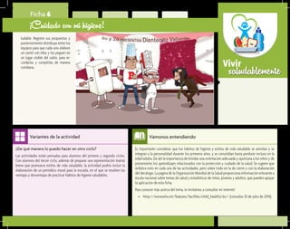 saludablementeVivir
Es importante considerar que los hábitos de higiene y estilos de vida saludable se asimilan y se
integran a la personalidad durante los primeros años, y se consolidan hasta perdurar incluso en la
edad adulta. De ahí la importancia de brindar una orientación adecuada y oportuna a los niños y de
presentarles los aprendizajes relacionados con la protección y cuidado de la salud. Se sugiere que
enfatice esto en cada una de las actividades, pero sobre todo en la de cierre y con la elaboración
del decálogo. La página de la Organización Mundial de la Salud proporciona información relevante a
escala nacional sobre temas de salud y estadísticas de niños, jóvenes y adultos, que pueden apoyar
la aplicación de esta ficha.
Para conocer más acerca del tema, le invitamos a consultar en internet:
•	 <http://www.who.int/features/factfiles/child_health2/es/> (consulta: 10 de julio de 2014).
Vámonos entendiendo
¿De qué manera lo puedo hacer en otro ciclo?	
Las actividades están pensadas para alumnos del primero y segundo ciclos.
Con alumnos del tercer ciclo, además de preparar una representación teatral
breve que promueva estilos de vida saludable, la actividad podría incluir la
elaboración de un periódico mural para la escuela, en el que se resalten las
ventajas y desventajas de practicar hábitos de higiene saludables.
Variantes de la actividad
Ficha 6
¡Cuidado con mi higiene!
ludable. Registre sus propuestas y
posteriormente distribuya entre los
equipos para que cada uno elabore
un cartel con ellas y los peguen en
un lugar visible del salón, para re-
cordarlas y cumplirlas de manera
cotidiana.
 