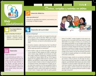 saludablementeVivir
Ficha 8
Canicas, caniquitas y canicotas con pelotas
¿Qué aprenderemos?	
A estimular las capacidades físico-motrices y socio-motrices a tra-
vés del juego y el trabajo en equipo.
¿Cómo lo haremos?	
1.	 Pregunte a los alumnos cuáles son los juegos de canicas que
más les gustan, y que los describan. Pídales que se organi-
cen en equipos de cinco integrantes para jugar a las canicas
durante 10 minutos, con base en las descripciones que reali-
zaron.
2.	 Al concluir, comenten: ¿cuáles fueron los “tiros” más difíciles?
¿Qué se necesita hacer para dominarlos? ¿Cuáles son las par-
tes del cuerpo que pusieron en movimiento?
3.	 Ahora invítelos a jugar una variante del juego de canicas, en
el que utilizarán un balón pequeño de futbol y pelotas del
mismo tamaño. (Juego adaptado de Jim Deacove, en Orlick,
Terry, Juegos y deportes cooperativos. Desafíos divertidos
sin competición, Popular, Madrid, 2001, pp. 94-95.) Organice
equipos de cinco jugadores. Deben trazar un círculo de 2 m de
diámetro para delimitar el campo de juego; coloque al centro
la base de madera. El balón se coloca en cualquier parte de la
circunferencia trazada. Cada integrante de un equipo, por tur-
nos, debe lanzar su pelota con la mano para golpear el balón y
hacerlo llegar a la base. Cada vez que el balón toca la base, el
equipo gana 5 puntos y vuelve a iniciar desde la circunferencia.
Si tiran la base, el equipo pierde todos los puntos ganados.
¿Qué necesitamos?	
Un área delimitada para realizar la ac-
tividad, 5 canicas por alumno, gises de
colores, un palo de escoba de 20 cm
de largo (uno de cuyos extremos es-
tará clavado a una base circular de
madera de 4 cm de diámetro), un ba-
lón de futbol pequeño y pelotas del
mismo tamaño, tantas como partici-
pantes haya.
¿Qué contenidos fortalece?	
•	 Expresión y desarrollo de las ha-
bilidades y destrezas motrices
(Educación física, segundo ciclo).
Intención didáctica
Desarrollo de la actividad
Materiales
Correspondencia
curricular
Existe el “tiro difícil”: cuando el jugador en turno tiene la cer-
teza de que con su tiro puede tocar la base; antes de “lanzarlo”,
debe decidir con su equipo si lo hace o no y lo anuncia a los
otros equipos participantes; en caso de lograrlo, gana el doble
de puntos (10 puntos), pero si lo falla, pierde 5 puntos. El juego
dura de 10 a 15 minutos. Después de este tiempo, el que realiza
más puntos se mantiene en el juego y entra un nuevo equipo a
relevar al que hizo el menor puntaje. También pueden realizar
el juego en tres canchas o las que sean necesarias, para permi-
tir que todos los equipos participen en la actividad y puedan
intercambiar contrincantes.
4.	 Al terminar el juego, comente con sus alumnos las dificultades
que tuvieron, si éstas se parecen a las del juego de canicas y
lo que tuvieron que hacer para lograr los mejores tiros. Puede
preguntar: ¿qué habilidades deben mejorar para atinar al balón
e impulsarlo a la base de madera? ¿Qué partes del cuerpo tu-
vieron que coordinar? ¿Qué fuerza aplicaron para realizar los
tiros: poca, regular o mucha? ¿Cuantos tiros necesitaron para
alcanzar la base? ¿Es necesario ponerse de acuerdo en equipo
para lograr más puntos?
 