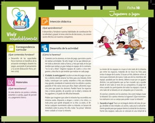 saludablementeVivir
Ficha 10
Juguemos a jugar
¿Qué aprenderemos?	
A desarrollar y fortalecer nuestras habilidades de coordinación físi-
ca individual y grupal, la toma colectiva de decisiones, y la comuni-
cación efectiva con nuestros compañeros.
¿Cómo lo haremos?	
1.	 Comente con los alumnos, en tono de juego, que están a punto
de realizar actividades “de alto riesgo”, en las que deberán po-
ner toda su atención, toda su fuerza, y, más que nada, en las que
tendrán que realizar un gran trabajo en equipo; de lo contrario,
“no la van a librar”. Organice equipos de cuatro o cinco inte-
grantes y describa lo que tendrán que realizar en cada juego.
2.	 ¡Cuidado, la araña gigante! Localice un área de juego con pos-
tes o árboles donde amarrar los hilos para una telaraña. Entre
todos, construyan con cuerda, estambre o hilo una telaraña
muy grande, enredando el material entre los árboles o postes,
pasando el hilo varias veces por ellos. Dejen suficientes espa-
cios para que pasen los alumnos. Pueden hacer los espacios
más o menos grandes, de acuerdo con la edad y estatura de
los jugadores y el grado de dificultad deseado.
	 Pídales que imaginen que sobre la telaraña hay escondida una
inmensa araña, dispuesta a atrapar y comer a los niños y a
toda presa que quede atrapada en su tela. La araña, al de-
tectar cualquier movimiento sobre su telaraña, se lanzará de
inmediato sobre la presa. Por ello, todas “las presas” deberán
tener cuidado al cruzar la telaraña.
¿Qué necesitamos?	
Un área abierta con postes o árboles,
estambre o cuerdas, papel de periódi-
co y pegamento blanco.
¿Qué contenidos fortalece?	
•	 Desarrollo de las capacidades
físico-motrices en beneficio de la
actuación estratégica durante los
juegos, asociando el pensamiento
y la acción (Educación física, pri-
mer ciclo).
Intención didáctica
Desarrollo de la actividad
Materiales
Correspondencia
curricular
	 La misión de los equipos es cruzar al otro lado de la telaraña
por entre los espacios, tratando de no tocar los hilos para
evitar el ataque de la araña. Si tocan un hilo, deberán volver al
inicio para intentarlo de nuevo. Cada uno de los miembros del
equipo, ayudado por los demás, deberá cruzar por un agujero
distinto. Los participantes que ya han cruzado van a ayudar
desde el otro lado al resto de sus compañeros. El juego ter-
mina cuando los participantes de todos los equipos cruzan al
otro lado de la telaraña sin ser atrapados por el arácnido.
	 Al concluir, comente con los alumnos: ¿les costó trabajo cruzar
la telaraña? ¿En cuántos intentos lo lograron? ¿Qué movimien-
tos realizaron con su cuerpo para poder cruzar la telaraña?
3.	 ¡Sacando el agua! Trace un rectángulo dentro del área de jue-
go, dividido en dos mitades a lo ancho, cada una lo suficiente-
mente grande para que quepan dentro la mitad de los alumnos.
Forme dos equipos; cada uno se colocará en una mitad de la
 