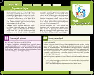 saludablementeVivir
¿Qué necesito saber?	
La salud y la actividad física son elementos fundamentales que nos permiten fortalecer y mejorar
nuestro desarrollo físico-motriz mediante juegos que desafíen las habilidades de los alumnos, al
tiempo que les permiten descubrir las ventajas de trabajar en equipo. Los juegos cooperativos,
donde todos ganan con base en el apoyo brindado a los demás, les permiten a los alumnos no que-
darse atrás en el fortalecimiento de su cuerpo y en el desarrollo de sus habilidades y coordinación
motriz, pues influyen positivamente en la confianza y autoestima de los alumnos, y los estimulan a
ser mejores para fortalecer al grupo.
Para conocer más sobre juegos que contribuyen al desarrollo motor de los alumnos, puede consul-
tar en internet:
•	 <http://teleformacion.edu.aytolacoruna.es/EDUFISICA/document/juegoshtm#juegospopulares>
(consulta: 11 de julio de 2014).
•	 <http://www.intered.org/juegos-cooperativos> (consulta: 11 de julio de 2014).
Vámonos entendiendo
¿De qué manera lo puedo hacer en otro ciclo?	
Los juegos de la actividad están pensados para alumnos de primero y segundo
ciclos. Con alumnos del tercer ciclo puede hacer más difíciles los retos; por
ejemplo, elevando la altura de la telaraña, pero extremando las precauciones
para evitar caídas. También pueden vendarse los ojos y sostener algún “objeto
valioso” al “sacar el agua”, y al subir o bajar en parejas.
Variantes de la actividad
Ficha 10
Juguemos a jugar
cancha. Cada jugador deberá tener una bola de papel. Cuando
usted indique, todo el mundo deberá lanzar su bola al campo
contrario, y todas las que caigan en su propio campo, devolver-
las de inmediato. Después de 10 minutos, el juego se detiene
y se contabilizan las pelotas que hay en cada campo. Gana el
que tenga menos bolas de papel en su campo. Al concluir, pre-
gunte: ¿qué deben hacer para lograr colocar el mayor número
de bolas de papel en la cancha contraria?
4.	 Sube y baja. Todos los participantes deberán estar organiza-
dos en parejas. El objetivo del juego es lograr subir y bajar sin
despegar sus espaldas. Los participantes se sientan en el suelo,
con las espaldas juntas y los brazos cruzados. Cuando usted
lo indique, los alumnos intentarán levantarse sin despegar sus
espaldas y sin caerse. Si lo logran, intentarán bajar y sentarse
como al inicio del juego. Dé las indicaciones tratando de con-
fundirlos, para que los alumnos suban o bajen. Las parejas que
se equivoquen se van saliendo del juego. Cuando sólo queden
tres parejas, el juego termina. Pida a las parejas que salieron
que les pregunten a las parejas ganadoras sobre lo que tuvie-
ron que hacer para terminar y sobre la importancia de ponerse
de acuerdo con sus cuerpos para lograrlo.
5.	 Después de los tres juegos, reúna al grupo y comenten sobre
la experiencia vivida: ¿cómo se sintieron al realizar los juegos?
Cuándo se trabaja en equipo, ¿qué resultados se obtienen?
Además de nuestro cuerpo, ¿cómo participó nuestra mente?
Concluya hablando de la importancia del trabajo en equipo.
 