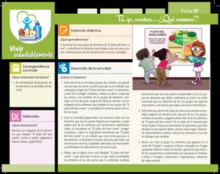 saludablementeVivir
Ficha 11
Tú, yo, nosotros… ¿Qué comemos?
¿Qué aprenderemos?	
A reconocer los tres grupos de alimentos de “El plato del bien co-
mer”, y a identificar los alimentos que integran cada uno, para cons-
truir criterios básicos de una alimentación correcta y saludable.
¿Cómo lo haremos?	
1.	 Antes de iniciar la actividad, prepare dos carteles: uno grande
con una base de cartón o pellón para que no se maltrate, que
contenga la imagen de “El plato del bien comer”, sin alimentos,
y otro con la imagen completa y todos sus datos. Cuide que
los colores y los nombres de los grupos de alimentos coin-
cidan con los del plato original. De distintas revistas, recorte
imágenes de los alimentos que integran los tres grupos de “El
plato del bien comer” y escóndalas en distintas partes del sa-
lón de clases.
2.	 Inicie la actividad preguntando a los alumnos cuáles son los
alimentos que más les gustan. Registre sus respuestas y luego
pídales que, de los alimentos que mencionaron, identifiquen
cuáles se encuentran en “El plato del bien comer” (imagen
completa) y cuáles no. Explíqueles brevemente que “El plato
del bien comer” es un símbolo que sirve como guía para la
alimentación; su finalidad es brindar opciones para tener una
alimentación correcta y saludable, adecuada a las necesidades
y posibilidades de cada población de nuestro país.
3.	 Pídales que le digan cómo está dibujado “El plato del bien
comer” y que describan la forma en que están acomodados
los alimentos en las tres partes que lo conforman. Explique
¿Qué necesitamos?	
Revistas con imágenes de los alimen-
tos que integran “El plato del bien
comer”, cartón o pellón, pegamento
blanco, tijeras y papel bond.
¿Qué contenidos fortalece?	
•	 Mi alimentación (Exploración de
la naturaleza y la sociedad, primer
ciclo).
Intención didáctica
Desarrollo de la actividad
Materiales
Correspondencia
curricular
brevemente que esas tres partes corresponden a los tres gru-
pos de alimentos que deben combinarse al comer; no omita
mencionar que los alimentos de los tres grupos son igual de
importantes y necesarios para lograr una buena alimentación.
4.	 Infórmelesquedentrodelsalóndeclasesseencuentranescon-
didas imágenes de alimentos de cada uno de los tres grupos.
Invítelos a buscarlos y pegarlos dentro del cartel sin alimentos
de “El plato del bien comer”. Dé un plazo de 15 minutos para
llenar el plato. Propicie el intercambio de opiniones y que ellos
decidan en qué espacio deben colocar cada imagen. Obsérve-
los detenidamente mientras colocan los alimentos y escuche
los diálogos que entablan.
5.	 Revise con todo el grupo los alimentos que pegaron en el
cartel de “El plato” y analicen si fueron colocados en el lugar
apropiado. Mientras realiza la revisión, aproveche para descri-
bir las características nutrimentales de cada grupo (1. Verduras
y frutas; 2. Cereales y tubérculos; 3. Leguminosas y alimentos
de origen animal).
 