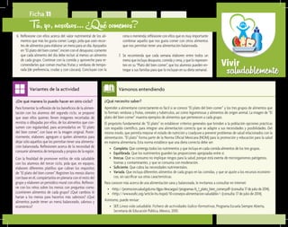 saludablementeVivir
¿Qué necesito saber?	
Aprender a alimentarse correctamente es fácil si se conoce “El plato del bien comer” y los tres grupos de alimentos que
lo forman: verduras y frutas, cereales y tubérculos, así como leguminosas y alimentos de origen animal. La imagen de “El
plato del bien comer” muestra ejemplos de alimentos que pertenecen a cada grupo.
El propósito fundamental de “El plato” es establecer criterios generales que brinden a la población opciones prácticas
con respaldo científico, para integrar una alimentación correcta que se adapte a sus necesidades y posibilidades. Del
mismo modo, que permita mejorar el estado de nutrición y coadyuve a prevenir problemas de salud relacionados con la
alimentación. “El plato” forma parte de la Norma Oficial Mexicana (NOM) para la promoción y educación para la salud
en materia alimentaria. Esta norma establece que una dieta correcta debe ser:
•	 Completa. Que contenga todos los nutrimentos y que incluya en cada comida alimentos de los tres grupos.
•	 Equilibrada. Que los nutrimentos guarden las proporciones apropiadas entre sí.
•	 Inocua. Que su consumo no implique riesgos para la salud, porque está exenta de microrganismos patógenos,
toxinas y contaminantes, y que se consuma con moderación.
•	 Suficiente. Que cubra las necesidades nutrimentales.
•	 Variada. Que incluya diferentes alimentos de cada grupo en las comidas, y que se ajuste a los recursos económi-
cos, sin sacrificar sus otras características.
Para conocer más acerca de una alimentación sana y balanceada, le invitamos a consultar en internet:
•	 <http://promocion.salud.gob.mx/dgps/descargas1/programas/6_1_plato_bien_comer.pdf>(consulta:17dejuliode2014).
•	 <http://www.eufic.org/article/es/expid/10-consejos-alimentacion-saludable/> (consulta: 17 de julio de 2014).
Asimismo, puede revisar:
•	 SEP, Línea vida saludable. Fichero de actividades lúdico-formativas, Programa Escuela Siempre Abierta,
Secretaría de Educación Pública, México, 2010.
Vámonos entendiendo
Para fomentar la reflexión de los beneficios de la alimen-
tación con los alumnos del segundo ciclo, se propone
que sean ellos quienes lleven imágenes recortadas de
revistas o dibujadas por ellos, de los alimentos que con-
sumen con regularidad, para acomodarlos en “El plato
del bien comer”, con base en la imagen original. Poste-
riormente, elaboren, agreguen o quiten alimentos para
dejar sólo aquellos que les permitan tener una alimenta-
ción balanceada. Reflexionen acerca de la necesidad de
consumir alimentos de temporada y propios de la región.
Con la finalidad de promover estilos de vida saludable
con los alumnos del tercer ciclo, pida que, en equipos,
elaboren diferentes platillos que cubran los requisitos
de “El plato del bien comer”. Registren los menús diarios
con base en él, compártanlos en plenaria con el resto del
grupo y elaboren un periódico mural con ellos. Reflexio-
ne con los niños sobre los menús con preguntas como:
¿contienen alimentos de cada grupo? ¿Qué cambios le
harían a los menús para hacerlos más sabrosos? ¿Qué
alimentos puede tener un menú balanceado, sabroso y
económico?
Variantes de la actividad
Ficha 11
Tú, yo, nosotros… ¿Qué comemos?
6.	 Reflexione con ellos acerca del valor nutrimental de los ali-
mentos que más les gusta comer. Luego, pida que usen recor-
tes de alimentos para elaborar un menú para un día. Apoyados
en “El plato del bien comer”, inicien con el desayuno; comente
que cada alimento del día debe incluir al menos un alimento
de cada grupo. Continúe con la comida y aproveche para re-
comendarles que coman muchas frutas y verduras de tempo-
rada (de preferencia, crudas y con cáscara). Concluyan con la
¿De qué manera lo puedo hacer en otro ciclo?
cena o merienda; reflexione con ellos que es muy importante
combinar aquello que nos gusta comer con otros alimentos
que nos permitan tener una alimentación balanceada.
7.	 Se recomienda que cada semana elaboren entre todos un
menú que incluya desayuno, comida y cena, y que lo represen-
ten en su “Plato del bien comer”, que los alumnos pueden en-
tregar a sus familias para que lo incluyan en su dieta semanal.
 