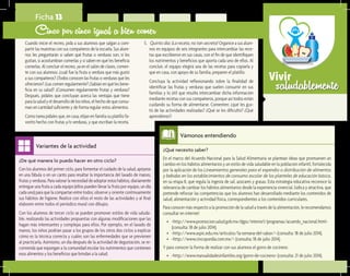 saludablementeVivir
¿De qué manera lo puedo hacer en otro ciclo?	
Con los alumnos del primer ciclo, para fomentar el cuidado de la salud, apóyese
en una fábula o en un canto para resaltar la importancia del lavado de manos,
frutasyverduras.Paravalorarlanecesidaddeadoptarestoshábitos,diariamente
entregue una fruta a cada equipo (ellos pueden llevar la fruta por equipo, un día
cada uno) para que la compartan entre todos; observe y oriente continuamente
sus hábitos de higiene. Realice con ellos el resto de las actividades y al final
elaboren entre todos el periódico mural con dibujos.
Con los alumnos de tercer ciclo se pueden promover estilos de vida saluda-
ble, realizando las actividades propuestas con algunas modificaciones que las
hagan más interesantes y complejas para ellos. Por ejemplo, en el lavado de
manos, los niños podrían pasar a los grupos de los otros dos ciclos a explicar
cómo es la técnica correcta y cuáles son las enfermedades que se previenen
al practicarla. Asimismo, un día después de la actividad de degustación, se re-
comienda que expongan a la comunidad escolar los nutrimentos que contienen
esos alimentos y los beneficios que brindan a la salud.
Variantes de la actividad
Ficha 13
Cinco por cinco igual a bien comer
	 Cuando inicie el recreo, pida a sus alumnos que salgan a com-
partir las muestras con sus compañeros de la escuela. Sus alum-
nos les preguntarán si saben qué frutas o verduras son, si les
gustan, si acostumbran comerlas y si saben en qué les beneficia
comerlas. Al concluir el recreo, ya en el salón de clases, comen-
te con sus alumnos: ¿cuál fue la fruta o verdura que más gustó
a sus compañeros? ¿Todos conocen las frutas o verduras que les
ofrecieron? ¿Las comen regularmente? ¿Sabían en qué les bene-
ficia en su salud? ¿Consumen regularmente frutas y verduras?
Después, pídales que concluyan acerca las ventajas que tiene
paralasaludyeldesarrollodelosniños,elhechodequeconsu-
man en cantidad suficiente y de forma regular estos alimentos.
	 Como tarea pídales que, en casa, elijan en familia su platillo fa-
vorito hecho con frutas y/o verduras, y que escriban la receta.
5.	 Quinto día: ¡La receta, no tan secreta! Organice a sus alum-
nos en equipos de seis integrantes para intercambiar las rece-
tas que escribieron en sus casas, con el fin de que identifiquen
los nutrimentos y beneficios que aporta cada uno de ellos. Al
concluir, el equipo elegirá una de las recetas para copiarla y
que en casa, con apoyo de su familia, preparen el platillo.
	 Concluya la actividad reflexionando sobre la finalidad de
identificar las frutas y verduras que suelen consumir en sus
familias y lo útil que resulta intercambiar dicha información
mediante recetas con sus compañeros, porque así todos están
cuidando su forma de alimentarse. Comenten: ¿qué les gus-
tó de las actividades realizadas? ¿Qué se les dificultó? ¿Qué
aprendieron?
¿Qué necesito saber?	
En el marco del Acuerdo Nacional para la Salud Alimentaria se plantean ideas que promueven un
cambio en los hábitos alimentarios y un estilo de vida saludable en la población infantil, fortalecida
por la aplicación de los Lineamientos generales para el expendio o distribución de alimentos
y bebidas en los establecimientos de consumo escolar de los planteles de educación básica,
en su etapa II, que regula la ingesta de sal, azúcares y grasas. Esta estrategia educativa reconoce la
relevancia de cambiar los hábitos alimentarios desde la experiencia vivencial, lúdica y atractiva, que
pretende reforzar las competencias que los alumnos han desarrollado mediante los contenidos de
salud, alimentación y actividad física, correspondientes a los contenidos curriculares.
Para conocer más respecto a la promoción de la salud a través de la alimentación, le recomendamos
consultar en internet:
•	 <http://www.promocion.salud.gob.mx/dgps/interior1/programas/acuerdo_nacional.html>
(consulta: 18 de julio 2014).
•	 <http://www.aspic.edu.mx/articulos/la-semana-del-sabor/> (consulta: 18 de julio 2014).
•	 <http://www.cincopordia.com.mx/> (consulta: 18 de julio 2014).
Y para conocer la forma de realizar con sus alumnos el gorro de cocinero:
•	 <http://www.manualidadesinfantiles.org/gorro-de-cocinero> (consulta: 21 de julio 2014).
Vámonos entendiendo
 