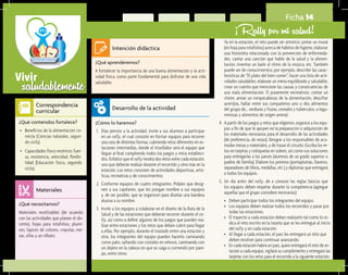 saludablementeVivir
Ficha 14
¡Rally por mi salud!
¿Qué aprenderemos?	
A fortalecer la importancia de una buena alimentación y la acti-
vidad física, como parte fundamental para disfrutar de una vida
saludable.
¿Cómo lo haremos?	
1.	 Días previos a la actividad, invite a sus alumnos a participar
en un rally, el cual consiste en formar equipos para recorrer
una ruta de distintas formas, cubriendo retos diferentes en es-
taciones intermedias, donde el triunfador será el equipo que
llegue al final cumpliendo todos los juegos y retos estableci-
dos. Enfatice que el rally tendrá dos retos entre cada estación:
uno que deberán realizar durante el recorrido y otro más en la
estación. Los retos consisten de actividades deportivas, artís-
ticas, recreativas y de conocimientos.
2.	 Conforme equipos de cuatro integrantes. Pídales que desig-
nen a sus capitanes, que les pongan nombre a sus equipos
y, de ser posible, que se organicen para diseñar una bandera
alusiva a su nombre.
3.	 Invite a los equipos a colaborar en el diseño de la Ruta de la
Salud y de las estaciones que deberán recorrer durante el ra-
lly, así como a definir algunos de los juegos que pueden rea-
lizar entre estaciones y los retos que deben cubrir para llegar
a ellas. Por ejemplo, durante el traslado entre una estación y
otra, los integrantes del equipo pueden hacerlo caminando
como pato, saltando con costales en relevos, caminando con
un objeto en la cabeza sin que se caiga o corriendo por pare-
jas, entre otros.
¿Qué necesitamos?	
Materiales reutilizables (de acuerdo
con las actividades que planee el do-
cente), hojas para rotafolios, plumi-
nes, lápices de colores, crayolas, me-
sas, sillas y un silbato.
¿Qué contenidos fortalece?	
•	 Beneficios de la alimentación co-
rrecta (Ciencias naturales, segun-
do ciclo).
•	 Capacidades físico-motrices: fuer-
za, resistencia, velocidad, flexibi-
lidad (Educación física, segundo
ciclo).
Intención didáctica
Desarrollo de la actividad
Materiales
Correspondencia
curricular
	 Ya en la estación, el reto puede ser artístico: pintar un mural
(en hoja para rotafolios) acerca de hábitos de higiene, elaborar
una historieta relacionada con la prevención de enfermeda-
des, cantar una canción que hable de la salud y la alimen-
tación, inventar un baile al ritmo de la música, etc. También
puede ser de conocimientos; por ejemplo, describir las carac-
terísticas de “El plato del bien comer”, hacer una lista de acti-
vidades saludables, elaborar un menú equilibrado y saludable,
crear un cuento que mencione las causas y consecuencias de
una mala alimentación. O puramente recreativos: contar un
chiste, armar un rompecabezas de la alimentación, descifrar
acertijos, hallar entre sus compañeros uno o dos alimentos
del grupo de… verduras y frutas, cereales y tubérculos, o legu-
minosas y alimentos de origen animal.
4.	 A partir de los juegos y retos que eligieron, organice a los equi-
pos a fin de que le apoyen en la preparación o adquisición de
los materiales necesarios para el desarrollo de las actividades
(de preferencia, de reúso). Designe a los responsables de aco-
modar mesas y materiales, y de trazar el circuito. Escriba los re-
tos en tarjetas y colóquelas en sobres, así como sus soluciones
para entregarlas a los jueces (alumnos de un grado superior o
padres de familia). Elabore los premios (portaplumas, llaveros,
separadores de libros, medallas, etc.) y diplomas que entregará
a todos los equipos.
5.	 Un día antes del rally, dé a conocer las reglas básicas que
los equipos deben respetar durante la competencia (agregue
aquellas que el grupo considere necesarias):
•	 Deben participar todos los integrantes del equipo.
•	 Los equipos deben realizar todos los recorridos y pasar por
todas las estaciones.
•	 El trayecto a cada estación deben realizarlo tal como lo in-
dica el reto escrito en la tarjeta que se les entregue al inicio
del rally y en cada estación.
•	 Al llegar a cada estación, el juez les entregará un reto que
deben resolver para continuar avanzando.
•	 En cada estación habrá un juez, quien entregará el reto de es-
tación a cada equipo, vigilará su cumplimiento y entregará las
tarjetas con los retos para el recorrido a la siguiente estación.
 