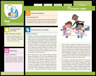 saludablementeVivir
Ficha 1
Conociendo amigos
¿Qué aprenderemos?	
Atravésdeactividadeslúdicasrecreativas,losalumnosidentificarán
a sus compañeros por su nombre, sus gustos, intereses, preferencias
o coincidencias, se relacionarán entre sí y convivirán como grupo.
¿Cómo lo haremos?	
1.	 Pregunte a sus alumnos: cuando llegan a algún lugar, ¿saludan?
¿Cómo lo hacen? ¿A quién saludan primero?, ¿por qué? ¿Qué
sienten? Para iniciar la actividad, pídales que se desplacen de
forma libre por el área delimitada, caminando de frente, hacia
atrás o lateralmente, trotando, saltando, etc. Cuando usted
les indique: “¡Saludar a los amigos!”, los alumnos saludarán
al mayor número de compañeros que puedan. Luego, pídales
que lo hagan de una manera novedosa, sin indicarles cómo.
Al terminar, reflexionen sobre la importancia de conocer y
relacionarnos con otras personas. Pregunte al grupo por qué
es importante saludar a las personas.
2.	 Ahora invítelos a jugar “Jugo de frutas”. Pídales que integren
equipos (de preferencia, con más de cinco integrantes). Cada
equipo se acomodará formando un círculo, con un alumno al
centro. Éste, con los ojos vendados, comenzará a girar. Al de-
tenerse señalará con la mano a un compañero del círculo y
dirá el nombre de alguna de estas frutas: limón, naranja, fre-
sa o piña. De inmediato, el alumno señalado mencionará el
nombre del compañero que está a su derecha si el del centro
dijo “Limón”; el de la izquierda para “Naranja”; el del centro
para “Fresa”, y el propio si dijo “Piña”. Si contesta correcta-
¿Qué necesitamos?	
Un espacio libre y amplio, señales de
campo (conos), paliacates o pañole-
tas, papel para rotafolios o kraft, plu-
mones, plumines, acuarelas y pinceles.
¿Qué contenidos fortalece?	
•	 Formas de expresión asertiva de
emociones que contribuyan a una
mejor convivencia (Formación
cívica y ética, tercer ciclo).
Intención didáctica
Desarrollo de la actividad
Materiales
Correspondencia
curricular
mente, continúa el juego de la misma manera; en caso con-
trario, cambiará su lugar con el del centro y realizará la misma
acción.Cuandoustedloconsiderepertinente,gritará:“¡Jugode
frutas!” y todos los alumnos deberán cambiar de equipo. Des-
pués de jugar, pídales que comenten si ya habían convivido con
todos los integrantes del grupo o cómo se sintieron al hacerlo
con otros compañeros. Resalte la importancia de dirigirse a los
compañeros por su nombre, y no por un sobrenombre o apo-
do, que pueden hacer sentir mal a algunos de ellos.
3.	 Para mejorar el conocimiento que poseen entre sí los alum-
nos, pregúnteles qué saben sobre los gustos y preferencias
de sus compañeros. Escuche algunas participaciones y luego
invítelos a identificar esos gustos y preferencias. Los alumnos
caminarán libremente y, cuando usted indique, deben integrar
equipos con las consignas que les señale; por ejemplo: “Va-
mos a formar un grupo de amigos a los que les guste… ¡jugar
 