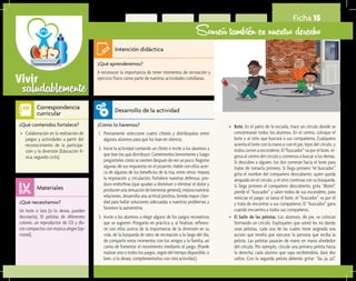saludablementeVivir
Ficha 15
Sonreír también es nuestro derecho
¿Qué aprenderemos?	
A reconocer la importancia de tener momentos de recreación y
ejercicio físico como parte de nuestras actividades cotidianas.
¿Cómo lo haremos?	
1.	 Previamente seleccione cuatro chistes y distribúyalos entre
algunos alumnos para que los lean en silencio.
2.	 Inicie la actividad contando un chiste e invite a los alumnos a
que lean los que distribuyó. Coméntenlos brevemente y luego
pregúnteles cómo se sienten después de reír un poco. Registre
algunas de sus respuestas en el pizarrón. Hable con ellos acer-
ca de algunos de los beneficios de la risa; entre otros: mejora
la respiración y circulación, fortalece nuestras defensas, pro-
duce endorfinas (que ayudan a disminuir o eliminar el dolor y
producen una sensación de bienestar general), mejora nuestras
relaciones, desarrolla una actitud positiva, brinda mayor clari-
dad para hallar soluciones adecuadas a nuestros problemas y
favorece la autoestima.
3.	 Invite a los alumnos a elegir alguno de los juegos recreativos
que se sugieren. Pónganlo en práctica y, al finalizar, reflexio-
ne con ellos acerca de la importancia de la diversión en su
vida, de la búsqueda de ratos de recreación a lo largo del día,
de compartir estos momentos con los amigos y la familia, así
como de fomentar el movimiento mediante el juego. (Puede
realizar uno o todos los juegos, según del tiempo disponible, o
bien, si lo desea, complementarlos con otra actividad.)
¿Qué necesitamos?	
Un bote o lata (si lo desea, pueden
decorarlo), 10 pelotas de diferentes
colores, un reproductor de CD y dis-
cos compactos con música alegre (op-
cional).
¿Qué contenidos fortalece?	
•	 Colaboración en la realización de
juegos y actividades a partir del
reconocimiento de la participa-
ción y la diversión (Educación fí-
sica, segundo ciclo).
Intención didáctica
Desarrollo de la actividad
Materiales
Correspondencia
curricular
•	 Bote. En el patio de la escuela, trace un círculo donde se
concentrarán todos los alumnos. En el centro, coloque el
bote y al niño que buscará a sus compañeros. Cualquiera
avienta el bote con la mano o con el pie, lejos del círculo, y
todos corren a esconderse. El “buscador” va por el bote, re-
gresa al centro del círculo y comienza a buscar a los demás.
Si descubre a alguien, los dos correrán hacia el bote para
tratar de tomarlo primero. Si llega primero “el buscador”,
grita el nombre del compañero descubierto, quien queda
atrapado en el círculo, y el otro continúa con su búsqueda.
Si llega primero el compañero descubierto, grita “¡Bote!”,
pierde el “buscador” y salen todos de sus escondites, para
reiniciar el juego: se lanza el bote, el “buscador” va por él
y trata de encontrar a sus compañeros. El “buscador” gana
cuando encuentra a todos sus compañeros.
•	 El baile de las pelotas. Los alumnos, de pie, se colocan
formando un círculo. Explíqueles que usted les irá dando
unas pelotas, cada una de las cuales tiene asignada una
acción que tendrá que ejecutar la persona que reciba la
pelota. Las pelotas pasarán de mano en mano alrededor
del círculo. Por ejemplo, circule una primera pelota hacia
la derecha; cada alumno que vaya recibiéndola, dará dos
saltos. Con la segunda pelota deberán gritar: “¡Ja, ja, ja!”.
 