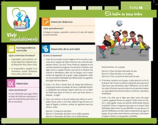 saludablementeVivir
Ficha 16
El balón es para todos
¿Qué aprenderemos?	
A trabajar en equipo, a aprender a convivir y el valor del respeto
en todo momento.
¿Cómo lo haremos?	
1.	 Antes de la actividad, recorte imágenes de los escudos y mas-
cotas de los equipos de futbol mexicano más conocidos (por
ejemplo, Pumas, Cruz Azul, Chivas, América) y péguelas en una
cartulina. Muestre las imágenes a los alumnos e invítelos a que
digan cuál es su equipo favorito y por qué lo es. Realicen una
votación e identifiquen cuáles son los equipos con el mayor
número de seguidores de su grupo. Luego, pregúnteles cuáles
son las principales habilidades que deben poseer los jugadores
para jugar bien este deporte.
2.	 Invite a los niños a formar binas de trabajo (de preferencia,
mixtas) para realizar actividades de fuerza y habilidad futbole-
ra. Explíqueles que realizarán algunos ejercicios con un balón
de futbol para poner en forma al crack que llevan dentro, y
después,… ¡a jugar!
3.	 Lleve a los alumnos al área de trabajo para realizar las activi-
dades. Forme cuatro o cinco filas; señale el lugar de inicio y el
lugar de llegada, e invítelos a realizar los siguientes ejercicios
de ida y vuelta:
	 Ejercicio 1: Conducción del balón.
	 Ejercicio 2: Dominadas del balón con la rodilla izquierda.
	 Ejercicio 3: Dominadas del balón con la rodilla derecha.
¿Qué necesitamos?	
Un área delimitada para jugar futbol,
un balón de futbol por cada alumno, 5
pares de miniporterías para futbol, cal
(de ser necesario).
¿Qué contenidos fortalece?	
•	 Capacidades socio-motrices. Ini-
ciación deportiva y deporte esco-
lar (Educación física, tercer ciclo).
•	 La reciprocidad y equidad en la
convivencia escolar (Formación
cívica y ética, tercer ciclo).
Intención didáctica
Desarrollo de la actividad
Materiales
Correspondencia
curricular
	 Posteriormente, con su pareja:
	 Ejercicio 4: Pases de balón alternando los pies.
	 Ejercicio 5: Pases de balón con la cabeza.
	 Ejercicio 6: Tiros a la portería alternando los pies.
4.	 Al terminar, comente con el grupo: ¿cuáles ejercicios se les di-
ficultaron más? ¿Cómo se sintieron realizando estos ejercicios?
¿Qué hacer para dominarlos mejor? Reflexione con los alum-
nos sobre la forma en que estos ejercicios les permiten mejorar
sus capacidades fisicomotrices (fuerza, resistencia, velocidad y
flexibilidad).
5.	 Invite a los niños que le digan qué saben acerca del juego:
¿cuántos jugadores forman un equipo? ¿Todos hacen los mis-
mo o cada jugador ocupa una posición determinada durante
el partido? ¿Cómo se organizan para jugar en el campo? ¿Qué
habilidades deben tener los que defienden, los que atacan y el
portero? Reflexione con ellos sobre la importancia de jugar en
equipo, de que todos tienen derecho a participar y del respeto
al equipo contrario, ya sea ganador o perdedor.
 