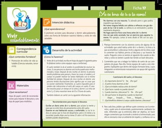 saludablementeVivir
Ficha 17
¡Ya es hora de ir a la cama!
¿Qué aprenderemos?	
A promover acciones para descansar y dormir adecuadamente,
como una forma de fortalecer nuestros hábitos y estilo de vida
saludable.
¿Cómo lo haremos?	
1.	 Antes de la actividad, escriba en hojas de papel el siguiente párra-
fo (elabore tantos como equipos vaya a conformar):
	 El sueño también le da al cerebro la posibilidad de resolver las
cosas. Si una persona no duerme una noche puede estar malhu-
morada y torpe. Después de dos noches sin dormir, la persona
tendrá problemas para pensar y hacer las cosas; el cerebro y el
cuerpo no pueden realizar las tareas habituales con la misma
facilidad de siempre. Después de cinco noches sin dormir, una
persona tendrá alucinaciones (esto significa que ve cosas que
no existen realmente). Finalmente, se vuelve imposible para el
cerebro dar indicaciones al resto del cuerpo sin sueño. El cere-
bro necesita pasar un tiempo en la cama y dormir. Los niños de
entre 5 y 12 años necesitan tener de 10 a 11 horas de sueño.
	 También elabore un cartel con la siguiente información:
¿Qué necesitamos?	
Hojas de papel, cartel de recomenda-
ciones para mejorar el descanso y una
hoja de papel para rotafolios.
¿Qué contenidos fortalece?	
•	 Promoción de estilos de vida sa-
ludable (Ciencias naturales, tercer
ciclo).
Intención didáctica
Desarrollo de la actividad
Materiales
Correspondencia
curricular
2.	 Platique brevemente con los alumnos acerca de algunas de las
actividades que usted realiza antes de ir a dormir y la hora a la
que acostumbra ir a descansar. Invite a algunos de los niños a que
le comenten sus hábitos previos al descanso y sus horarios de
sueño. Pregunte cómo se sienten al siguiente día cuando se des-
velan y cómo se sienten cuando han tenido un buen descanso.
3.	 Coménteles que van a indagar los hábitos de sueño de sus com-
pañeros de grupo. Para ello, forme equipos de cuatro a seis inte-
grantes. Explíqueles que dentro del equipo formarán binas, cuyos
integrantes se entrevistarán mutuamente con apoyo del siguiente
cuestionario:
Recomendaciones para mejorar el descanso
-	 Escribe un diario antes de ir a dormir, para aclarar la mente y
para que no estés lleno de pensamientos antes del sueño.
-	 Duerme en una habitación oscura y confortable. La luz le in-
dica al cuerpo que es hora de despertarse, pero si le temes a la
oscuridad, puedes dejar una luz tenue. El calor o el frío excesivos
también pueden despertarnos.
Cuestionario del sueño y el descanso
1.	 ¿Es importante dormir? Sí No ¿Por qué?
2.	 ¿Cuántos horas duermes al día?
3.	 ¿Qué actividades realizas antes de dormir?
4.	 ¿Qué haces cuando no puedes dormir?
5.	 Cuando duermes, ¿descansas? Sí No ¿Por qué?
6.	 ¿De qué humor te despiertas cuando no duermes?
		 Alegre __ Enojado __ Triste __ Relajado __
7.	 ¿Québeneficiosobtienetucuerpocuandoduermesydescansas?
-	 No duermas con una mascota. Tu adorado perro o gato podría
impedirte que duermas.
-	 No tomes ninguna bebida con cafeína o refrescos con gas des-
pués de las 3 de la tarde. La cafeína es un estimulante y podría
mantenerte despierto.
-	 No hagas ejercicio físico unas horas antes de ir a dormir.
-	 Una vez que estés acostado, haz un ejercicio para aquietar tu
mente. Por ejemplo, contar al revés desde el 100 con los ojos
cerrados.
4.	 Para cada bina, pídales que definan quién comienza con la entre-
vista y quién será el entrevistado; posteriormente cambiarán los
roles. Infórmeles que la entrevista debe ser objetiva, sin hacer
ningún comentario que incomode o moleste al entrevistado; para
ello es necesario crear un ambiente de respeto y confianza con su
 