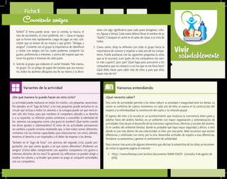 saludablementeVivir
¿Qué necesito saber?	
Esta serie de actividades permite a los niños reducir su ansiedad e inseguridad ante los demás. La
sesión se conforma de cuatros momentos; en cada uno de ellos se avanza en la construcción del
respeto a la individualidad, la constitución del sujeto y la cohesión grupal.
El ingreso del niño a la escuela es un acontecimiento que involucra la convivencia entre pares y
adultos fuera del ámbito familiar, en un ambiente con mayor organización y sistematización de
actividades. Esto da pie al desarrollo de las funciones cognoscitivas, afectivas y sociales del alumno.
En el cambio del ambiente familiar, donde es probable que haya mayor seguridad y afecto, a otro
donde es uno más dentro de una colectividad, el niño, por una parte, debe reconocer que existen
diferencias y similitudes con otros; por la otra, desarrollar actitudes de respeto a esas diferencias,
fortalecer su autoestima y generar el sentimiento de solidaridad.
Para conocer más acerca de algunos elementos que afectan la autoestima de los niños se recomien-
da visitar la siguiente página en internet:
•	 <http://www.eltiempo.com/archivo/documento/MAM-1554211> (consulta. 4 de agosto de
2014).
Vámonos entendiendo
¿De qué manera lo puedo hacer en otro ciclo?	
La actividad puede realizarse en todos los niveles, con pequeñas variaciones.
Por ejemplo, en el “Jugo de futas”, a los más pequeños puede sentarlos en un
círculo que incluya a todos los alumnos y la consigna puede ser que mencio-
nen sólo dos frutas, para que nombren al compañero ubicado a su derecha
o a su izquierda. La reflexión podría orientarse a consolidar la identidad de
los alumnos con preguntas como: ¿me gusta mi nombre? ¿Qué siento cuando
me dicen apodos o sobrenombres? El resto de las actividades permanecen
sin cambios y puede cerrarlas resaltando que, si bien todos somos diferentes,
contamos con las mismas capacidades para relacionarnos con otros; además,
tenemos el derecho a ser respetados y el deber de respetar a los demás.
También en el “Jugo de futas” con alumnos del segundo ciclo, puede pre-
guntarles: ¿en qué somos iguales y en qué somos diferentes? ¿Podemos ser
amigos? ¿Cómo debo comportarme con aquellos compañeros con gustos e
intereses distintos de los míos? En general, las reflexiones se pueden dirigir a
resaltar los valores y actitudes que ponen en juego al compartir actividades
con sus compañeros.
Variantes de la actividad
Ficha 1
Conociendo amigos
futbol!”. El tema puede variar –por la comida, la música, el
mes de nacimiento, el color preferido, etc.–. Gana el equipo
que se forme más rápidamente. Luego de jugar un rato, soli-
cíteles que se tomen de las manos y que griten: “¡Amigas y
amigos!”. Comente con el grupo la importancia de identificar
y contar con amigos con los cuales podemos compartir los
gustos, preferencias e intereses, y acerca del respeto que me-
recen los gustos e intereses de cada quien.
4.	 Solicite al grupo que elaboren el cartel titulado “Mis manos,
mi grupo”. En un pliego de papel del tamaño que sea necesa-
rio, todos los alumnos dibujarán una de sus manos y la deco-
rarán con algo significativo para cada quien (imágenes, colo-
res, figuras o letras). Cada mano deberá llevar el nombre de su
“dueño”. Coloquen el cartel en el salón de clases a la vista de
todos.
5.	 Como cierre, dirija la reflexión con todo el grupo hacia la
importancia de conocer y respetar a cada uno de los compa-
ñeros. Puede auxiliarse con las siguientes preguntas (u otras
que se le ocurran): ¿con quién de mis compañeros me sien-
to más a gusto?, ¿por qué? ¿Qué hago para acercarme a los
compañeros que no conozco o con los que no me llevo bien?
¿Qué debo hacer para saber más de ellos y para que ellos
sepan más de mí?
 