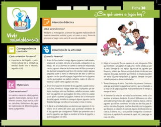 saludablementeVivir
Ficha 20
¿Con qué vamos a jugar hoy?
¿Qué aprenderemos?	
Mediante la investigación, a conocer los juguetes tradicionales de
nuestra comunidad, entidad y país, así como su uso y forma de
promover el juego como parte de una vida saludable.
¿Cómo lo haremos?	
1.	 Antes de la actividad, consiga algunos juguetes tradicionales,
propios de su región. Llévelos a la escuela, colóquelos en su
mesa y lea a sus alumnos un cuento o narración relacionada
con los juguetes. Muestre las ilustraciones del libro y acerque a
los alumnos los juguetes que llevó. Al concluir, realice algunas
preguntas sobre la trama o información del libro y sobre los
juguetes con los que ellos juegan; haga énfasis en los juguetes
con los que jugaban sus padres o abuelos, cuáles de ellos co-
nocen y si saben cómo jugaban con ellos.
2.	 Anote en el pizarrón el nombre de los juguetes; cuando conclu-
ya la lista, invítelos a indagar sobre ellos. Explíqueles que de-
berán investigar, entre sus familiares y adultos cercanos, cuáles
eran los juguetes con que jugaban de niños, cómo los usaban
y con quién o quiénes los jugaban. Además de la información
de cada juguete, invítelos a conseguir algunos juguetes con la
finalidad de ¡jugar con ellos en la escuela!, ni más ni menos.
3.	 El día de la actividad, pida a sus alumnos que organicen el mo-
biliario en el centro del salón, para acomodar alrededor de
él los juguetes que consiguieron. Pídales que presenten uno a
uno los juguetes, que digan su nombre, la forma de jugarlos y
quiénes jugaban con ellos.
¿Qué necesitamos?	
Un cuento o narración sobre juguetes,
juguetes tradicionales, canicas de di-
ferentes tamaños, hojas blancas, colo-
res, cartulinas, ilustraciones de jugue-
tes tradicionales de diferentes países,
tijeras y pegamento.
¿Qué contenidos fortalece?	
•	 Importancia del legado y patri-
monio cultural de la entidad (La
entidad donde vivo e Historia,
segundo ciclo).
Intención didáctica
Desarrollo de la actividad
Materiales
Correspondencia
curricular
4.	 ¡Llegó el momento! Forme equipos de seis integrantes. Pida
que nombren a un capitán en cada uno e invite a todos a salir
al patio. Entregue a cada equipo algunos de los juguetes que
llevaron y pídales que formen un círculo (cada círculo será una
estación de juego). Comente que tendrán 5 minutos (pueden
ser hasta 10) para manipularlos y jugarlos, siempre con gran
cuidado porque no deben maltratarlos.
5.	 Tome el tiempo y dé inicio. Concluidos los primeros 5 minutos,
pida que acomoden los juguetes al centro y que se trasladen a
la estación de juegos siguiente. Nuevamente tome el tiempo y
marque el inicio.
6.	 Al terminar la rotación en todas las estaciones, invite a los
alumnos a sentarse alrededor de usted. Reflexione con ellos
acerca de la importancia del juego en todas las épocas y de los
juguetes que se han construido en cada una de ellas para di-
vertir a los niños. Pregunte si se han divertido con los juguetes
que llevaron, si conocen el costo de algunos de ellos (como las
canicas, la lotería, etc.) y si es posible conseguirlos o construir-
los (como el papalote, los aviones de papel, etc.) para jugar en
casa con ellos.
 