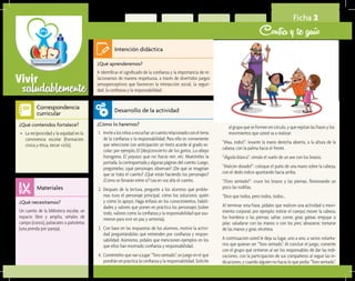 saludablementeVivir
Ficha 2
Confía y te guío
¿Qué aprenderemos?	
A identificar el significado de la confianza y la importancia de re-
lacionarnos de manera respetuosa, a través de divertidos juegos
sensoperceptivos que favorecen la interacción social, la seguri-
dad, la confianza y la responsabilidad.
¿Cómo lo haremos?	
1.	 Invitealosniñosaescucharuncuentorelacionadoconeltema
de la confianza y la responsabilidad. Para ello es conveniente
que seleccione con anticipación un texto acorde al grado es-
colar; por ejemplo, El (des)concierto de los gatos, La abeja
haragana, El payaso que no hacía reír, etc. Muéstreles la
portada, la contraportada y algunas páginas del cuento. Luego,
pregúnteles: ¿qué personajes observan? ¿De qué se imaginan
que se trata el cuento? ¿Qué están haciendo los personajes?
¿Cómo se llevarán entre sí? Lea en voz alta el cuento.
2.	 Después de la lectura, pregunte a los alumnos qué proble-
mas tuvo el personaje principal, cómo los solucionó, quién
y cómo lo apoyó. Haga énfasis en los conocimientos, habili-
dades y valores que ponen en práctica los personajes (sobre
todo, valores como la confianza y la responsabilidad que asu-
mieron para vivir en paz y armonía).
3.	 Con base en las respuestas de los alumnos, motive la activi-
dad preguntándoles qué entienden por confianza y respon-
sabilidad. Asimismo, pídales que mencionen ejemplos en los
que ellos han mostrado confianza y responsabilidad.
4.	 Coménteles que van a jugar “Toro sentado”, un juego en el que
pondrán en práctica la confianza y la responsabilidad. Solicite
¿Qué necesitamos?	
Un cuento de la biblioteca escolar, un
espacio libre y amplio, señales de
campo (conos), paliacates o pañoletas
(una prenda por pareja).
¿Qué contenidos fortalece?	
•	 La reciprocidad y la equidad en la
convivencia escolar (Formación
cívica y ética, tercer ciclo).
Intención didáctica
Desarrollo de la actividad
Materiales
Correspondencia
curricular
al grupo que se formen en círculo, y que repitan las frases y los
movimientos que usted va a realizar:
“¡Hau, indio!”: levante la mano derecha abierta, a la altura de la
cabeza, con la palma hacia el frente.
“¡Águila blanca”: simule el vuelo de un ave con los brazos.
“¡Halcón dorado!”: coloque el puño de una mano sobre la cabeza,
con el dedo índice apuntando hacia arriba.
“¡Toro sentado!”: cruce los brazos y las piernas, flexionando un
poco las rodillas.
“Dice que todos, pero todos, todos…
Al terminar esta frase, pídales que realicen una actividad o movi-
miento corporal; por ejemplo: estirar el cuerpo; mover la cabeza,
los hombros o las piernas; saltar, correr, girar, gatear, empujar o
jalar; saludarse con las manos o con los pies; abrazarse; tomarse
de las manos y girar, etcétera.
A continuación usted le deja su lugar, uno a uno, a varios volunta-
rios que quieran ser “Toro sentado”. Al concluir el juego, comente
con el grupo qué sintieron al ser los responsables de dar las indi-
caciones, con la participación de sus compañeros al seguir las in-
dicaciones, y cuando alguien no hacía lo que pedía “Toro sentado”.
 