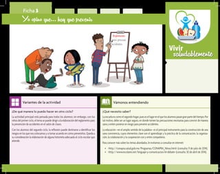 saludablementeVivir
¿Qué necesito saber?	
Laescuelaescomoelsegundohogar,puesesellugarenelquelosalumnospasangranpartedeltiempo.Por
tal motivo, debe ser un lugar seguro, en donde tomen las precauciones necesarias para convivir de manera
sanayevitenponerseenriesgoparapreveniraccidentes.
La educación –en el amplio sentido de la palabra– es el principal instrumento para la construcción de una
sana convivencia, cuyos elementos clave son el aprendizaje y la práctica de la comunicación, la organiza-
ción,lacolaboraciónylacooperaciónconyentrecompañeros.
Paraconocermássobrelostemasabordados,leinvitamosaconsultareninternet:
•	 <http://conapra.salud.gob.mx/Programas/CONAPRA_Ninos.html> (consulta: 9 de julio de 2014).
•	 <http://www.escolares.net/lenguaje-y-comunicacion/el-debate> (consulta: 30 de abril de 2014).
Vámonos entendiendo
¿De qué manera lo puedo hacer en otro ciclo?	
La actividad principal está pensada para todos los alumnos; sin embargo, con los
niñosdelprimerciclo,eltemasepuededirigiralaelaboracióndelreglamentopara
la prevención de accidentes en el salón de clases.
Con los alumnos del segundo ciclo, la reflexión puede destinarse a identificar los
riesgosenlosquenoscolocamosyatomaracuerdoencómoprevenirlos.Quedaa
su consideración la elaboración de alguna historieta adecuada al ciclo escolar que
atiende.
Variantes de la actividad
Ficha 3
Yo opino que... hay que prevenir
Reglamento
para prevenir
accidentes
 