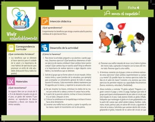saludablementeVivir
Ficha 4
¡A mover el esqueleto!
¿Qué aprenderemos?	
A experimentar los beneficios que otorga a nuestra salud la práctica
cotidiana de la ejercitación física.
¿Cómo lo haremos?	
1.	 Para iniciar la actividad, pregunte a sus alumnos: cuando juga-
mos, ¿hacemos ejercicio? ¿Qué beneficios obtenemos al reali-
zar ejercicio de manera cotidiana? ¿Qué cambios tiene nuestro
cuerpo? ¿Qué cambios hay en nuestra salud? Dirija la reflexión
a la importancia de realizar ejercicio o algún deporte como
hábito y los beneficios que se obtienen.
2.	 Solicite al grupo que se forme sobre el círculo trazado. Utilice
música lenta y suave (sonidos de la naturaleza, por ejemplo)
para acompañar un estiramiento general de todo el cuerpo,
durante 10 minutos. Cada movimiento deberá mantenerse por
10 segundos por lo menos, y repetirán la secuencia dos veces:
a)	 De pie, levantar los brazos, entrelazar los dedos de las ma-
nos por arriba de la cabeza y estirar el cuerpo hacia arriba.
b)	A partir de la posición anterior, inclinar el tronco lentamen-
te a un lado y después al otro.
c)	 Colocar los antebrazos en la espalda baja e inclinar el tronco
hacia atrás lentamente.
d) 	Levantar una rodilla hacia el pecho y sujetar la espinilla con
las manos; repetir el movimiento con la otra pierna.
¿Qué necesitamos?	
Un espacio libre con un círculo de 12
a 15 m de diámetro trazado con gis en
el piso, un globo del número 9 por
alumno, un reproductor de discos
compactos y discos con música de
ritmos variados.
¿Qué contenidos fortalece?	
•	 Los beneficios que se obtienen
al hacer ejercicio para el cuidado
de la salud y la importancia de
crear hábitos de ejercitación para
promover un estilo de vida salu-
dable. (Educación física, todos los
grados).
Intención didáctica
Desarrollo de la actividad
Materiales
Correspondencia
curricular
e)	Flexionar una rodilla tratando de tocar con el talón el glúteo
del mismo lado, sujetando el empeine con la mano del mis-
mo lado; flexionar igual la otra rodilla.
3.	 Al terminar, comente con el grupo: ¿cómo se sintieron realizan-
do estos ejercicios? ¿Qué cambios experimentaron su cuerpo
y su mente? ¿Es posible hacer los mismos ejercicios todos los
días en el salón de clases? Comente a los alumnos que estos
ejercicios les permiten mejorar sus capacidades fisicomotrices
(fuerza, resistencia, velocidad y flexibilidad).
4.	 Ahora invítelos a controlar “El globo saltarín”. Pregunte si al-
guien conoce el juego y cómo se juega. Explique que todo el
grupo participará simultáneamente de pie sobre el círculo que
está trazado en el piso. Cada alumno tendrá un globo inflado.
Indíqueles que mantengan el globo en el aire golpeándolo con
la parte del cuerpo que usted señale (cabeza, hombro, codo,
mano, muslo, pierna o pie), sin salirse del círculo y siguiendo el
ritmo de la música. Solicíteles que caminen dentro del círculo,
golpeando el globo, tratando de no salirse del círculo sin que
 