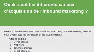 Quels sont les différents canaux
d’acquisition de l’inbound marketing ?
Il existe bien entendu des dizaines de canaux d’acquisition différents, mais ici
nous avons listé les principaux et les plus célèbres :
● Articles de blog
● Livres blancs
● Webinars
● Réseaux sociaux
● Guest blogging
 