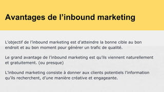 Avantages de l’inbound marketing
L’objectif de l’inbound marketing est d’atteindre la bonne cible au bon
endroit et au bon moment pour générer un trafic de qualité.
Le grand avantage de l’inbound marketing est qu’ils viennent naturellement
et gratuitement. (ou presque)
L’inbound marketing consiste à donner aux clients potentiels l’information
qu’ils recherchent, d’une manière créative et engageante.
 