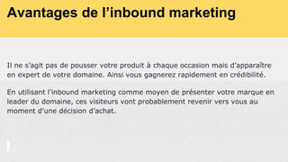 Avantages de l’inbound marketing
Il ne s’agit pas de pousser votre produit à chaque occasion mais d’apparaître
en expert de votre domaine. Ainsi vous gagnerez rapidement en crédibilité.
En utilisant l’inbound marketing comme moyen de présenter votre marque en
leader du domaine, ces visiteurs vont probablement revenir vers vous au
moment d’une décision d’achat.
 