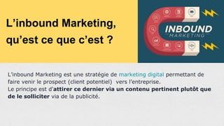 L’inbound Marketing,
qu’est ce que c’est ?
L’inbound Marketing est une stratégie de marketing digital permettant de
faire venir le prospect (client potentiel) vers l’entreprise.
Le principe est d'attirer ce dernier via un contenu pertinent plutôt que
de le solliciter via de la publicité.
 