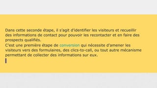 Dans cette seconde étape, il s’agit d’identifier les visiteurs et recueillir
des informations de contact pour pouvoir les recontacter et en faire des
prospects qualifiés.
C’est une première étape de conversion qui nécessite d’amener les
visiteurs vers des formulaires, des clics-to-call, ou tout autre mécanisme
permettant de collecter des informations sur eux.
 