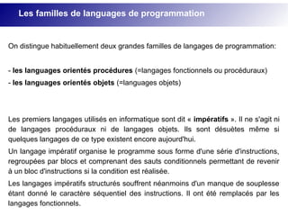 On distingue habituellement deux grandes familles de langages de programmation:
- les languages orientés procédures (=langages fonctionnels ou procéduraux)
- les languages orientés objets (=languages objets)
Les premiers langages utilisés en informatique sont dit « impératifs ». Il ne s'agit ni
de langages procéduraux ni de langages objets. Ils sont désuètes même si
quelques langages de ce type existent encore aujourd'hui.
Un langage impératif organise le programme sous forme d'une série d'instructions,
regroupées par blocs et comprenant des sauts conditionnels permettant de revenir
à un bloc d'instructions si la condition est réalisée.
Les langages impératifs structurés souffrent néanmoins d'un manque de souplesse
étant donné le caractère séquentiel des instructions. Il ont été remplacés par les
langages fonctionnels.
Les familles de languages de programmation
 