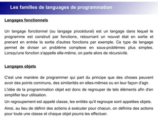 Langages fonctionnels
Un langage fonctionnel (ou langage procédural) est un langage dans lequel le
programme est construit par fonctions, retournant un nouvel état en sortie et
prenant en entrée la sortie d'autres fonctions par exemple. Ce type de langage
permet de diviser un problème complexe en sous-problèmes plus simples.
Lorsqu'une fonction s'appelle elle-même, on parle alors de récursivité.
Langages objets
C'est une manière de programmer qui part du principe que des choses peuvent
avoir des points communs, des similarités en elles-mêmes ou en leur façon d'agir.
L'idée de la programmation objet est donc de regrouper de tels éléments afin d'en
simplifier leur utilisation.
Un regroupement est appelé classe, les entités qu'il regroupe sont appelées objets.
Ainsi, au lieu de définir des actions à exécuter pour chacun, on définira des actions
pour toute une classe et chaque objet pourra les effectuer.
Les familles de languages de programmation
 