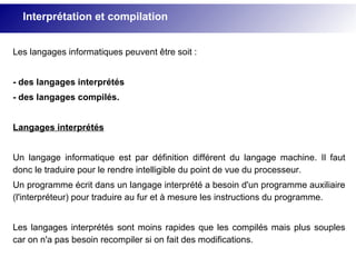 Les langages informatiques peuvent être soit :
- des langages interprétés
- des langages compilés.
Langages interprétés
Un langage informatique est par définition différent du langage machine. Il faut
donc le traduire pour le rendre intelligible du point de vue du processeur.
Un programme écrit dans un langage interprété a besoin d'un programme auxiliaire
(l'interpréteur) pour traduire au fur et à mesure les instructions du programme.
Les langages interprétés sont moins rapides que les compilés mais plus souples
car on n'a pas besoin recompiler si on fait des modifications.
Interprétation et compilation
 