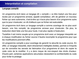 Langage compilé
Un programme écrit dans un langage dit « compilé » va être traduit une fois pour
toutes par un programme annexe, appelé compilateur, afin de générer un nouveau
fichier qui sera autonome, c'est-à-dire qui n'aura plus besoin d'un programme autre
que lui pour s'exécuter; on dit d'ailleurs que ce fichier est exécutable.
Un programme écrit dans un langage compilé a comme avantage de ne plus avoir
besoin, une fois compilé, de programme annexe pour s'exécuter. De plus, la
traduction étant faite une fois pour toute, il est plus rapide à l'exécution.
Toutefois il est moins souple qu'un programme écrit avec un langage interprété car
à chaque modification du fichier source il faudra recompiler le programme pour que
les modifications prennent effet.
Un programme compilé a pour avantage de garantir la sécurité du code source. En
effet, un langage interprété, étant directement intelligible (lisible), permet à n'importe
qui de connaître les secrets de fabrication d'un programme et donc de copier le
code voire de le modifier. Il y a donc risque de non-respect des droits d'auteur.
D'autre part, certaines applications sécurisées nécessitent la confidentialité du code
pour éviter le piratage
Interprétation et compilation
 